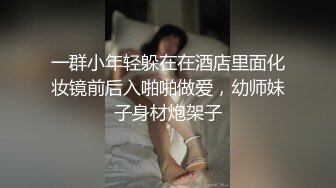 一群小年轻躲在在酒店里面化妆镜前后入啪啪做爱，幼师妹子身材炮架子