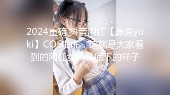 2024重磅 抖音网红【藤原yuki】COS啪啪，这就是大家看到的网红女神私底下的样子