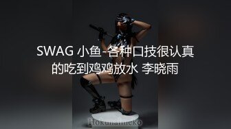 SWAG 小鱼-各种口技很认真的吃到鸡鸡放水 李晓雨