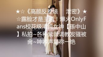 ★☆《高颜反差婊☀️泄密》★☆露脸才是王道！爆火OnlyFans校花级清纯女神【孫中山】私拍~各种紫薇调教发骚被肏~呻吟声堪称一绝