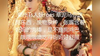 郑州Ts人妖roes 草泥马你这狗东西，废物杂种，张嘴含着妈妈的肉棒，是不是狗鸡巴，哦哦哦噢吃得妈妈好舒服