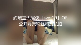 约炮王大屌侠「svet19」OF公开募集粉丝炮友私拍