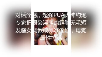 对话淫荡，超强PUA大神约炮专家把很会淫叫的露脸无毛短发骚女调教成标准淫娃，母狗属性拉满