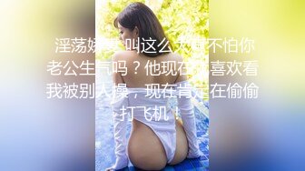  淫荡娇妻 叫这么大声不怕你老公生气吗？他现在就喜欢看我被别人操，现在肯定在偷偷打飞机！