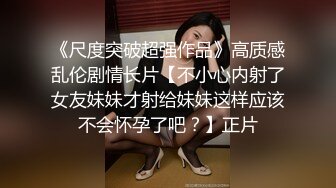 《尺度突破超强作品》高质感乱伦剧情长片【不小心内射了女友妹妹才射给妹妹这样应该不会怀孕了吧？】正片