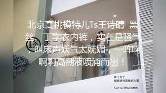 北京高挑模特儿Ts王诗晴  黑丝、丁字衣内裤，实在是骚气，叫床声妖气太妩媚，一阵啊啊啊高潮液喷涌而出！