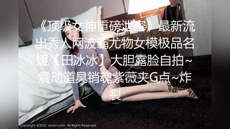 《顶级女神重磅泄密》最新流出秀人网波霸尤物女模极品名媛【田冰冰】大胆露脸自拍~震动道具销魂紫薇夹G点~炸裂