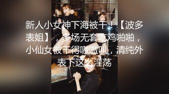 新人小女神下海被干！【波多表姐】，多场无套吃鸡啪啪，小仙女被干得嗷嗷叫，清纯外表下这么淫荡