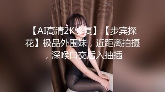 【AI高清2K修复】【步宾探花】极品外围妹，近距离拍摄，深喉口交后入抽插