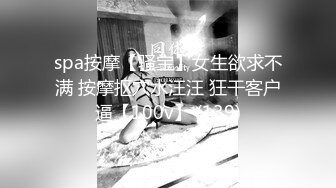 spa按摩【骚宝】女生欲求不满 按摩抠穴水汪汪 狂干客户逼【100v】 (139)