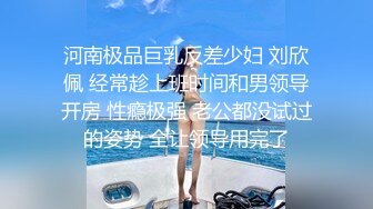 河南极品巨乳反差少妇 刘欣佩 经常趁上班时间和男领导开房 性瘾极强 老公都没试过的姿势 全让领导用完了