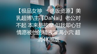 【极品女神❤️绝版资源】美乳超博\主『DaNai』老公对不起 本来是按摩 但我却心甘情愿被他的精液灌满小穴 超清4K原版