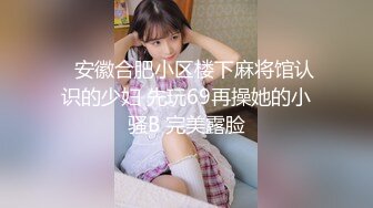    安徽合肥小区楼下麻将馆认识的少妇 先玩69再操她的小骚B 完美露脸