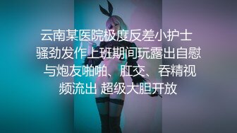 云南某医院极度反差小护士 骚劲发作上班期间玩露出自慰 与炮友啪啪、肛交、吞精视频流出 超级大胆开放