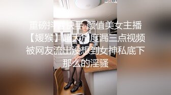 重磅抖音快手 颜值美女主播【媛猴】超大尺度漏三点视频被网友流出没想到女神私底下那么的淫骚