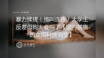 暴力揉搓！惨叫连连！大学生反差母狗太会叫了【国内禁售的女用科技到货】