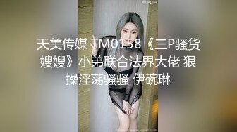 天美传媒 TM0158《三P骚货嫂嫂》小弟联合法界大佬 狠操淫荡骚骚 伊碗琳