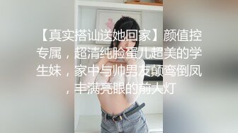 【真实搭讪送她回家】颜值控专属，超清纯脸蛋儿超美的学生妹，家中与帅男友颠鸾倒凤，丰满亮眼的前大灯