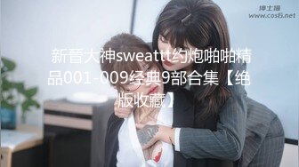  新晉大神sweattt约炮啪啪精品001-009经典9部合集【绝版收藏】