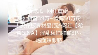 《最新吃瓜✅网红重磅㊙️泄密》抖音39万~微博50万粉！天花板身材最顶流网红【希希GINA】淫乱私拍啪啪3P~场面辣眼睛