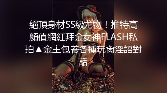 絕頂身材SS級尤物！推特高顏值網紅拜金女神FLASH私拍▲金主包養各種玩肏淫語對話