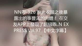 NNPJ-326 脫光衣服之後暴露出的事豐滿的肉體！ 在交友APP上發現了超級乖..N EXPRESS Vol.97 【中文字幕】