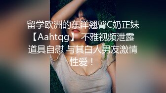 留学欧洲的东洋翘臀C奶正妹【Aahtqg】 不雅视频泄露 道具自慰 与其白人男友激情性爱！