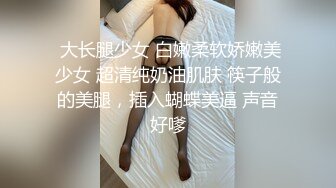  大长腿少女 白嫩柔软娇嫩美少女 超清纯奶油肌肤 筷子般的美腿，插入蝴蝶美逼 声音好嗲