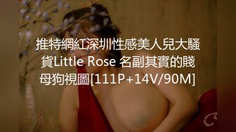 推特網紅深圳性感美人兒大騷貨Little Rose 名副其實的賤母狗視圖[111P+14V/90M]