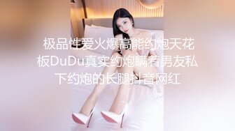  极品性爱火爆高能约炮天花板DuDu真实约炮瞒着男友私下约炮的长腿抖音网红