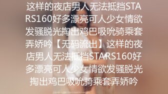 这样的夜店男人无法抵挡STARS160好多漂亮可人少女情欲发骚脱光掏出鸡巴吸吮骑乘套弄娇吟【无码流出】这样的夜店男人无法抵挡STARS160好多漂亮可人少女情欲发骚脱光掏出鸡巴吸吮骑乘套弄娇吟