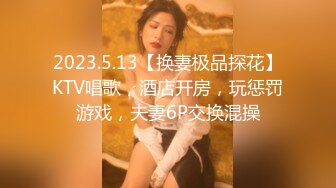 2023.5.13【换妻极品探花】KTV唱歌，酒店开房，玩惩罚游戏，夫妻6P交换混操