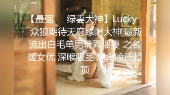 【最强❤️绿妻大神】Lucky✨ 众狼期待天府绿帽大神 最新流出白毛单男玩弄淫妻 之名媛女优 深喉吸茎 爆肏喷汁超顶