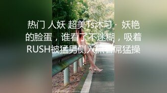 热门 人妖 超美Ts沐习 ·  妖艳的脸蛋，谁看了不迷糊，吸着RUSH被猛男侧入抓着屌猛操！