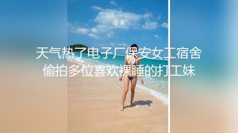 天气热了电子厂保安女工宿舍偷拍多位喜欢裸睡的打工妹