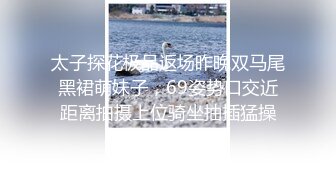 太子探花极品返场昨晚双马尾黑裙萌妹子，69姿势口交近距离拍摄上位骑坐抽插猛操