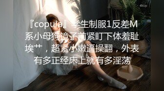 『copula』学生制服1反差M系小母狗镜子前紧盯下体羞耻埃艹，超紧小嫩逼操翻，外表有多正经床上就有多淫荡