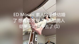 ED Mosaic 素人妹子快结婚了 想背着男友试试其他男人 结果一试回不去了 (1)