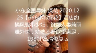 小东全国寻妹 探花 2020.12.25【666小祁探花】酒店约操风骚小少妇，饥渴人妻兼职赚外快，娇喘不断欲望满足，1080P高清修复版