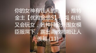 你的女神有钱人的母狗，推特金主【优雅金领S】订阅 有钱又会玩女，各种拜金外围女模臣服屌下，露出调教啪啪让人羡慕 (11)