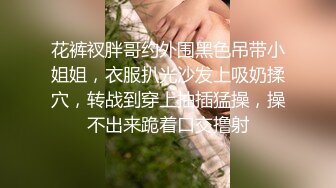 花裤衩胖哥约外围黑色吊带小姐姐，衣服扒光沙发上吸奶揉穴，转战到穿上抽插猛操，操不出来跪着口交撸射