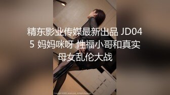 精东影业传媒最新出品 JD045 妈妈咪呀 性福小哥和真实母女乱伦大战